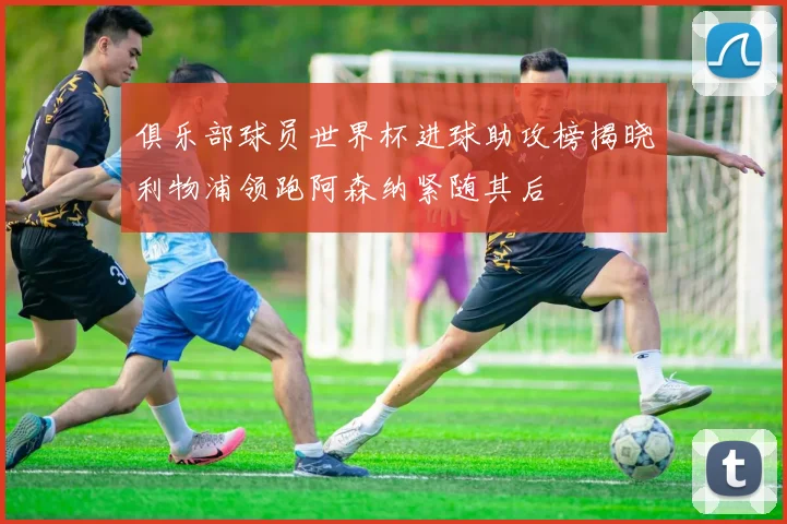 俱乐部球员世界杯进球助攻榜揭晓利物浦领跑阿森纳紧随其后