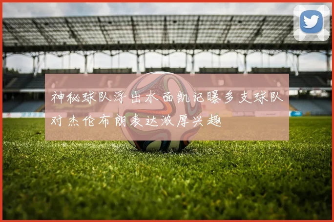 神秘球队浮出水面凯记曝多支球队对杰伦布朗表达浓厚兴趣