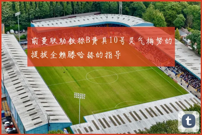 前曼联助教称B费具10号灵气梅努的提拔全赖滕哈赫的指导