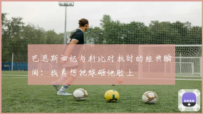 巴恩斯回忆与科比对抗时的经典瞬间：我真想把球砸他脸上