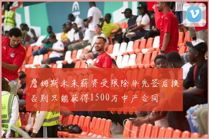 詹姆斯未来薪资受限除非先签后换否则只能获得1500万中产合同