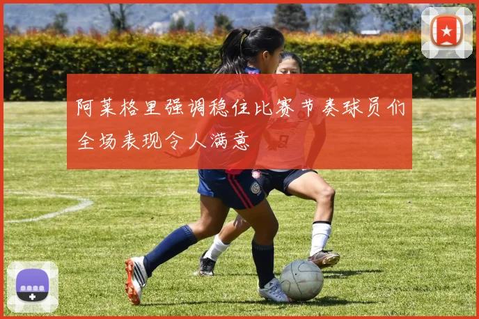 阿莱格里强调稳住比赛节奏球员们全场表现令人满意