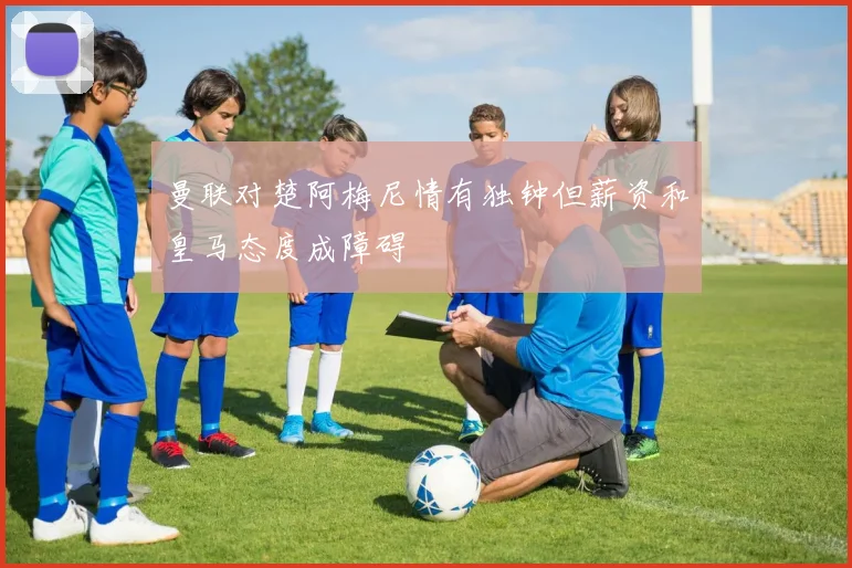 曼联对楚阿梅尼情有独钟但薪资和皇马态度成障碍