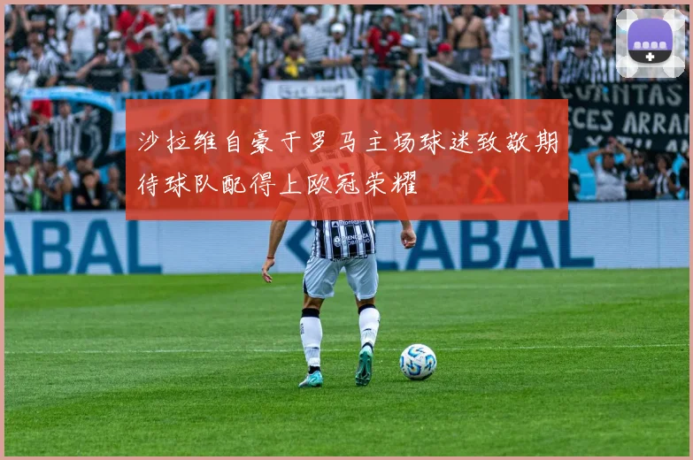 沙拉维自豪于罗马主场球迷致敬期待球队配得上欧冠荣耀