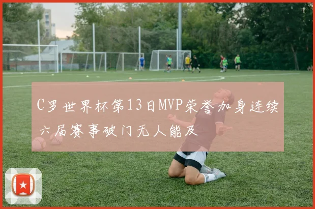 C罗世界杯第13日MVP荣誉加身连续六届赛事破门无人能及