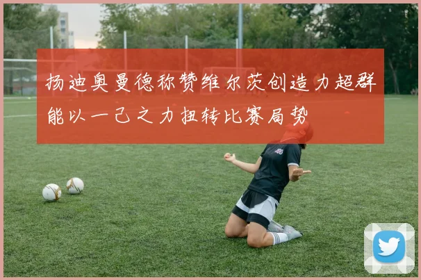 扬迪奥曼德称赞维尔茨创造力超群能以一己之力扭转比赛局势