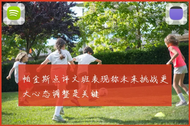 帕金斯点评文班表现称未来挑战更大心态调整是关键
