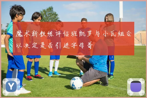 魔术新教练评估班凯罗与小瓦组合以决定是否引进字母哥