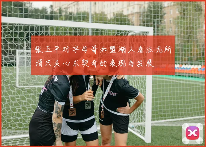 张卫平对字母哥加盟湖人看法无所谓只关心东契奇的表现与发展