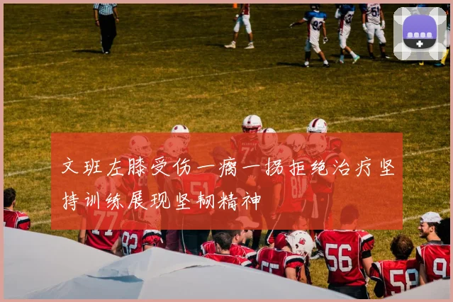 文班左膝受伤一瘸一拐拒绝治疗坚持训练展现坚韧精神