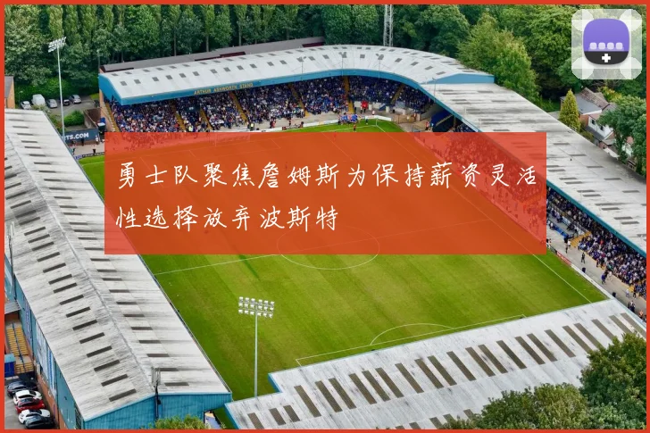 勇士队聚焦詹姆斯为保持薪资灵活性选择放弃波斯特